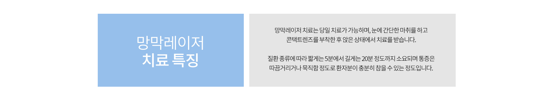 망막레이저 치료는 당일치료가 가능하며 눈에 간단한 마취 후 콘택트렌즈를 부착한 후 앉은 상태에서 치료 받습니다. 종류에 따라 5분에서 20분정도 소요되며 통증은 묵짐함 정도로 참을 수 있는 정도입니다.