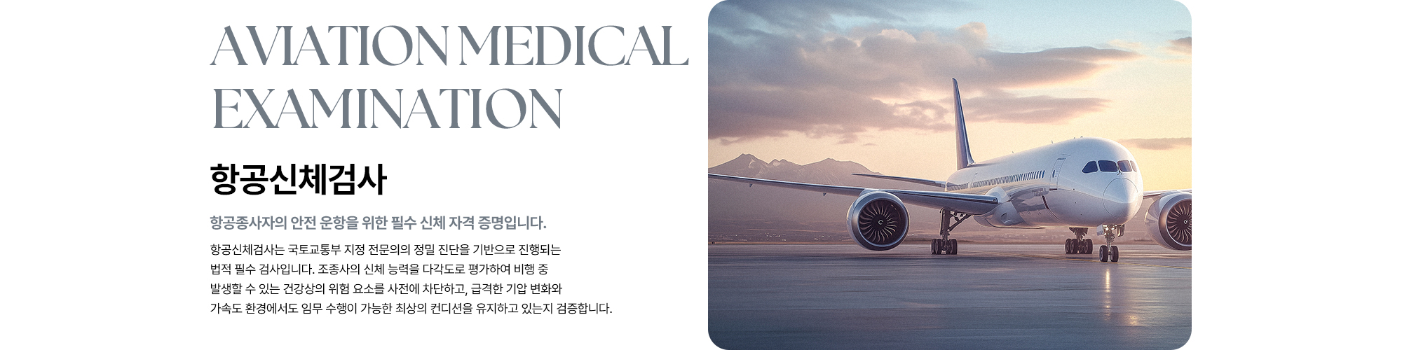 [항공신체검사 : 항공종사자의 안전 운항을 위한 필수 신체 자격 증명입니다.] 조종사의 신체 능력을 다각도로 평가하여 비행 중 발생할 수 있는 건강상의 위험 요소를 사전에 차단하고, 급격한 기압 변화와 가속도 환경에서도 임무 수행이 가능한 최상의 컨디션을 유지하고 있는지 검증합니다.