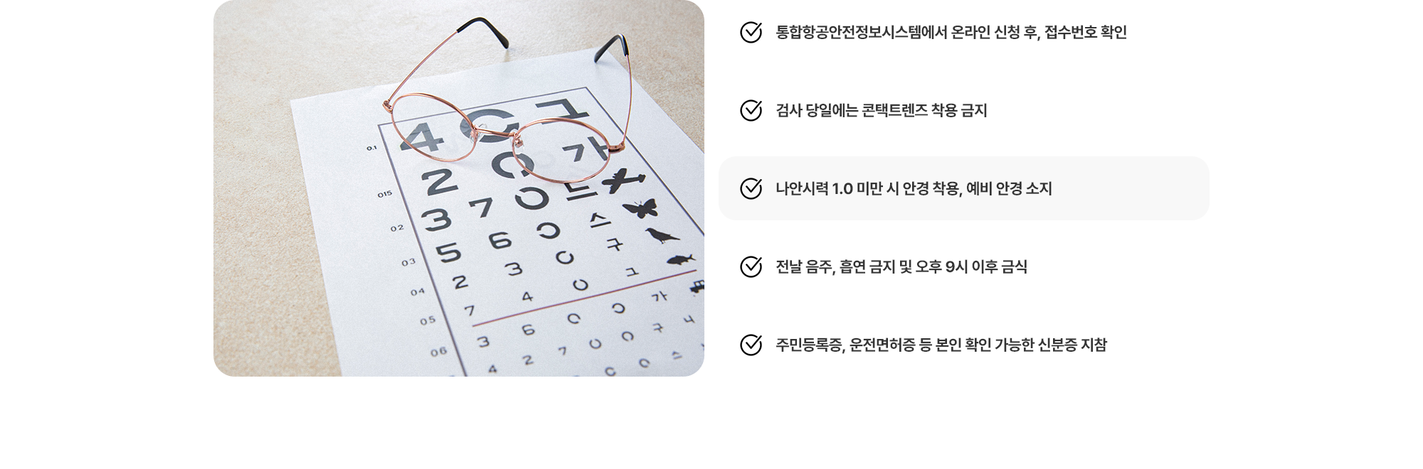(1) 통합항공안전정보시스템에서 온라인 신청 후, 접수번호 확인 (2) 검사 당일에는 콘택트렌즈 착용 금지 (3) 나안시력 1.0 미만 시 안경 착용, 예비 안경 소지 (4) 전날 음주, 흡연 금지 및 오후 9시 이후 금식 (5) 주민등록증, 운전면허증 등 본인 확인 가능한 신분증 지참