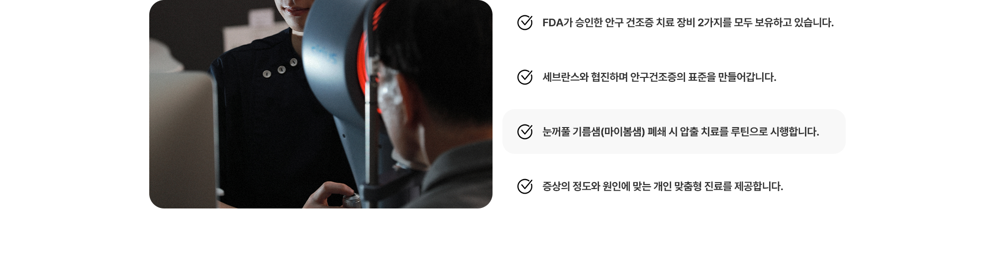 (1) FDA가 승인한 안구 건조증 치료 장비 2가지를 모두 보유하고 있습니다. (2) 세브란스와 협진하며 안구건조증의 표준을 만들어갑니다. (3) 눈꺼풀 기름샘(마이봄샘) 폐쇄 시 압출 치료를 루틴으로 시행합니다. (4) 증상의 정도와 원인에 맞는 개인 맞춤형 진료를 제공합니다.