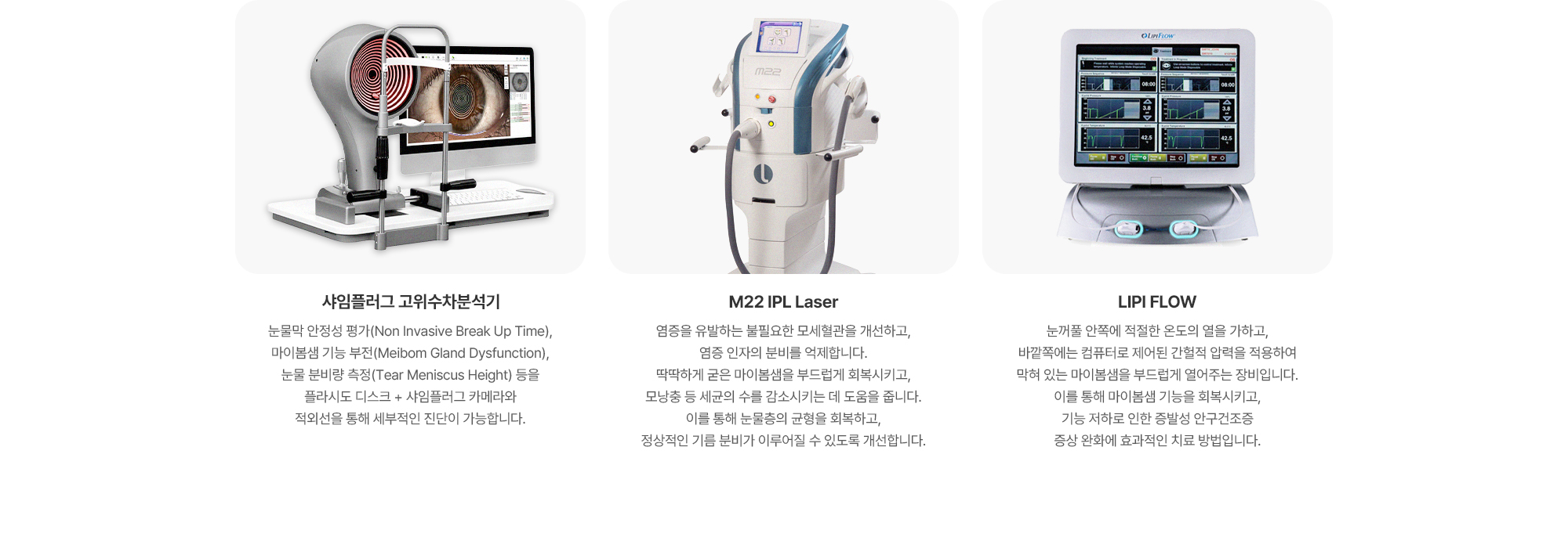{샤임플러그 고위수차분석기} 각막과 안구 전체의 미세한 굴절 이상과 고위수차를 정밀하게 분석하는 장비입니다. 눈의 구조와 빛의 왜곡 정도를 수치화하여 확인할 수 있어 보다 정확한 진단이 가능하며, 개인의 눈 상태에 맞춘 치료 계획 수립에 도움을 줍니다. {M22 IPL Laser} 염증을 유발하는 불필요한 모세혈관을 개선하고, 염증 인자의 분비를 억제합니다. 딱딱하게 굳은 마이봄샘을 부드럽게 회복시키고, 모낭충 등 세균의 수를 감소시키는 데 도움을 줍니다. 이를 통해 눈물층의 균형을 회복하고, 정상적인 기름 분비가 이루어질 수 있도록 개선합니다. {LIPI FLOW} 눈꺼풀 안쪽에 적절한 온도의 열을 가하고, 바깥쪽에는 컴퓨터로 제어된 간헐적 압력을 적용하여 막혀 있는 마이봄샘을 부드럽게 열어주는 장비입니다. 이를 통해 마이봄샘 기능을 회복시키고, 기능 저하로 인한 증발성 안구건조증 증상 완화에 효과적인 치료 방법입니다.