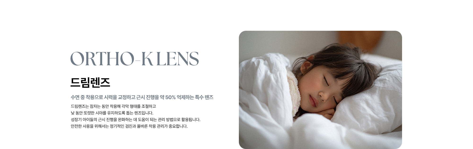 [드림렌즈 : 수면 중 착용으로 시력을 교정하고 근시 진행을 약 50% 억제하는 특수 렌즈] 드림렌즈는 잠자는 동안 착용해 각막 형태를 조절하고 낮 동안 또렷한 시야를 유지하도록 돕는 렌즈입니다. 성장기 아이들의 근시 진행을 완화하는 데 도움이 되는 관리 방법으로 용됩니다. 안전한 사용을 위해서는 정기적인 검진과 올바른 착용 관리가 중요합니다.