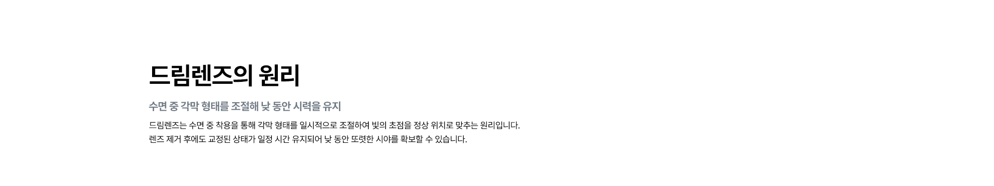 [드림렌즈의 원리 : 수면 중 각막 형태를 조절해 낮 동안 시력을 유지] 드림렌즈는 수면 중 착용을 통해 각막 형태를 일시적으로 조절하여 빛의 초점을 정상 위치로 맞추는 원리입니다. 렌즈 제거 후에도 교정된 상태가 일정 시간 유지되어 낮 동안 또렷한 시야를 확보할 수 있습니다.