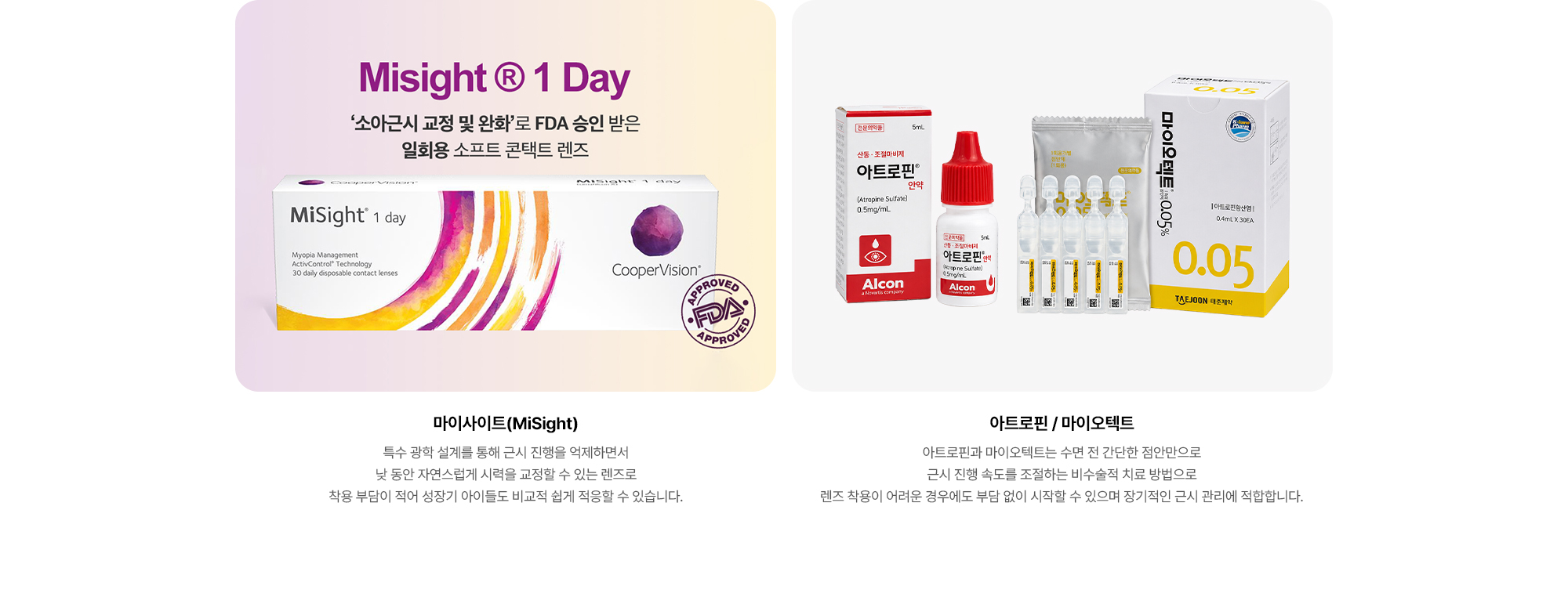 {마이사이트(MiSight)} 특수 광학 설계를 통해 근시 진행을 억제하면서 낮 동안 자연스럽게 시력을 교정할 수 있는 렌즈로 착용 부담이 적어 성장기 아이들도 비교적 쉽게 적응할 수 있습니다. {아트로핀} 아트로핀은 수면 전 간단한 점안만으로 근시 진행 속도를 조절하는 비수술적 치료 방법으로 렌즈 착용이 어려운 경우에도 부담 없이 시작할 수 있으며 장기적인 근시 관리에 적합합니다.