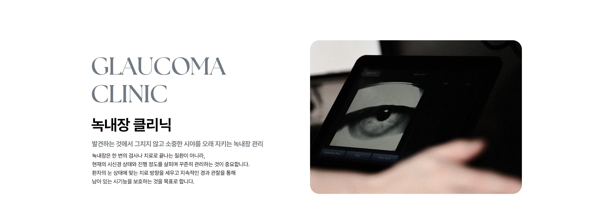 Glaucoma Clinic 녹내장 클리닉 발견하는 것에서 그치지 않고 소중한 시야를 오래 지키는 녹내장 관리 녹내장은 한 번의 검사나 치료로 끝나는 질환이 아니라, 현재의 시신경 상태와 진행 정도를 살피며 꾸준히 관리하는 것이 중요합니다. 환자의 눈 상태에 맞는 치료 방향을 세우고 지속적인 경과 관찰을 통해 남아 있는 시기능을 보호하는 것을 목표로 합니다.