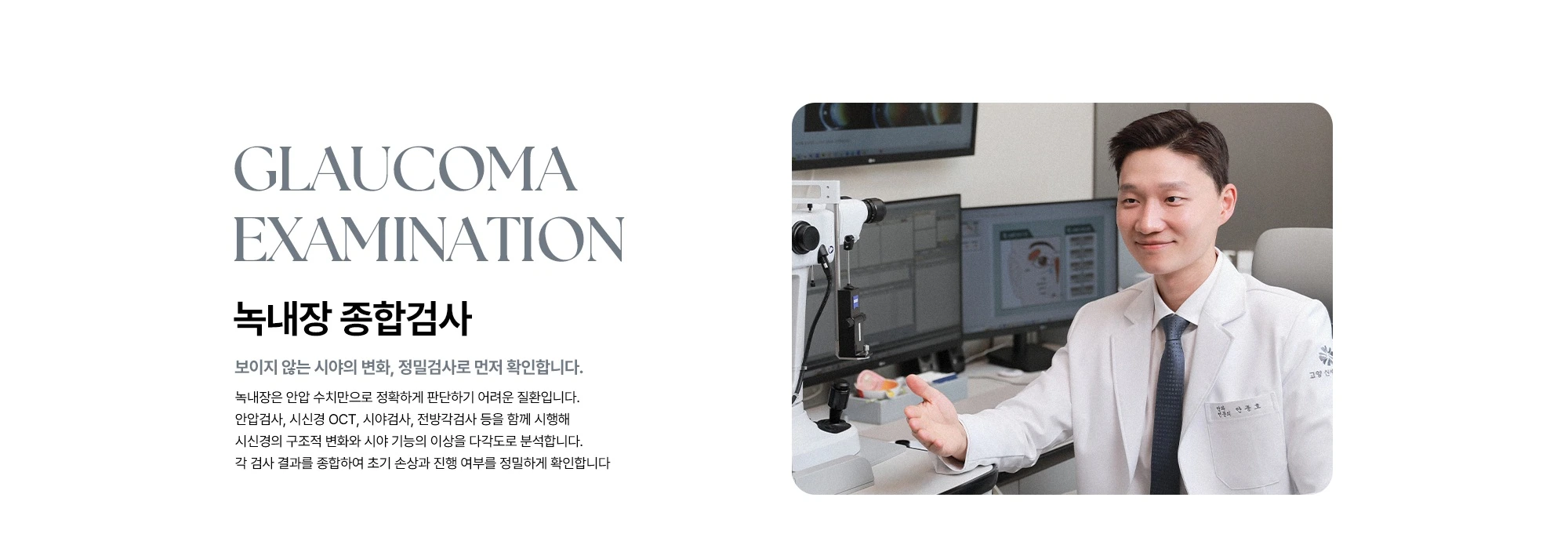 Glaucoma Examination 녹내장 종합검사 보이지 않는 시야의 변화, 정밀검사로 먼저 확인합니다. 녹내장은 안압 수치만으로 정확하게 판단하기 어려운 질환입니다. 안압검사, 시신경 OCT, 시야검사, 전방각검사 등을 함께 시행해 시신경의 구조적 변화와 시야 기능의 이상을 다각도로 분석합니다. 각 검사 결과를 종합하여 초기 손상과 진행 여부를 정밀하게 확인합니다