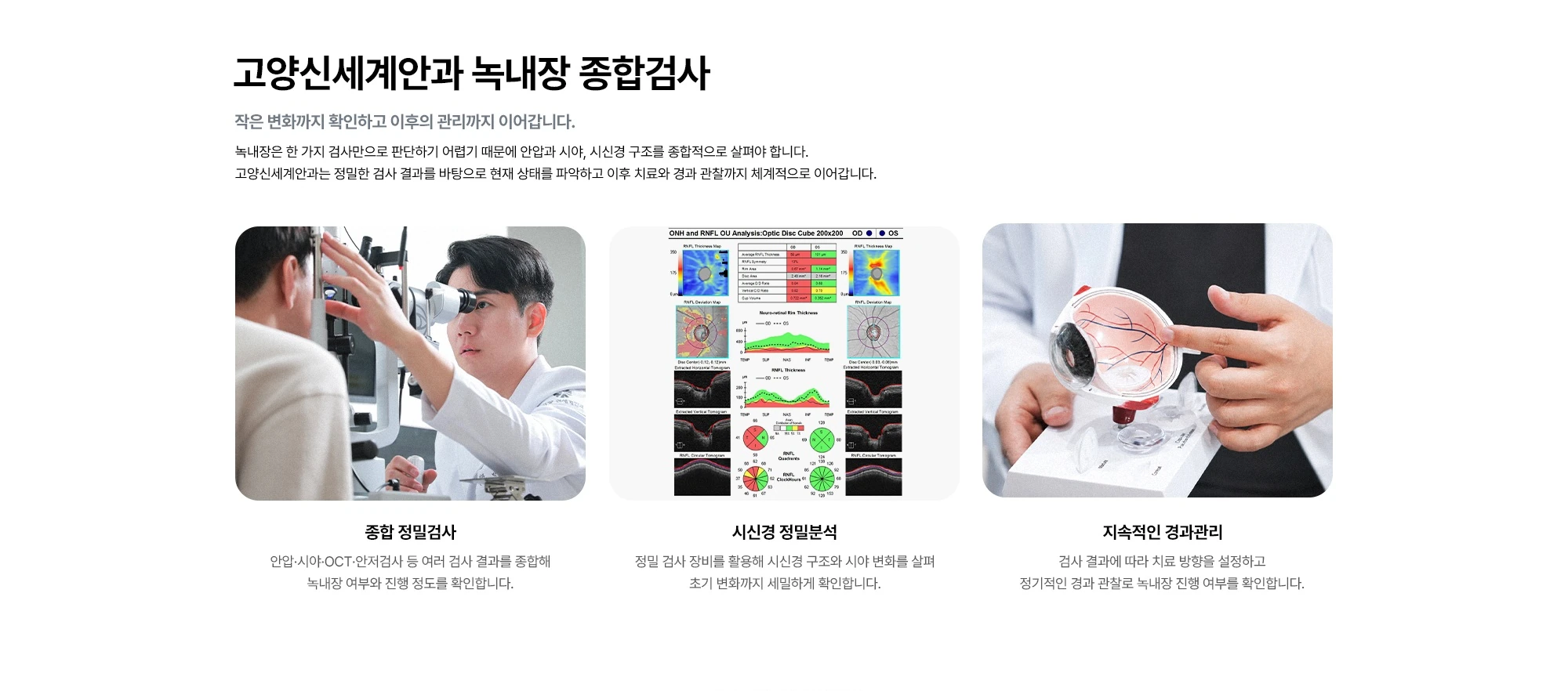 고양신세계안과 녹내장 종합검사 작은 변화까지 확인하고 이후의 관리까지 이어갑니다. 녹내장은 한 가지 검사만으로 판단하기 어렵기 때문에 안압과 시야, 시신경 구조를 종합적으로 살펴야 합니다. 고양신세계안과는 정밀한 검사 결과를 바탕으로 현재 상태를 파악하고 이후 치료와 경과 관찰까지 체계적으로 이어갑니다. 종합 정밀검사 시신경 정밀분석 지속적인 경과관리 안압·시야·OCT·안저검사 등 여러 검사 결과를 종합해 녹내장 여부와 진행 정도를 확인합니다. 정밀 검사 장비를 활용해 시신경 구조와 시야 변화를 살펴 초기 변화까지 세밀하게 확인합니다. 검사 결과에 따라 치료 방향을 설정하고 정기적인 경과 관찰로 녹내장 진행 여부를 확인합니다.