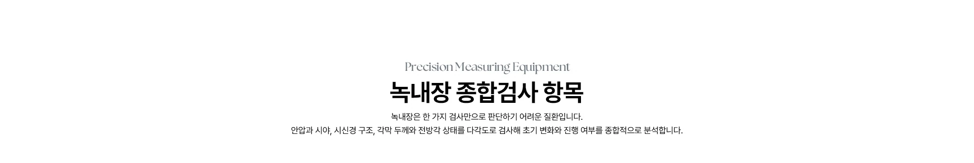 Precision Measuring Equipment 녹내장 종합검사 항목 녹내장은 한 가지 검사만으로 판단하기 어려운 질환입니다. 안압과 시야, 시신경 구조, 각막 두께와 전방각 상태를 다각도로 검사해 초기 변화와 진행 여부를 종합적으로 분석합니다.