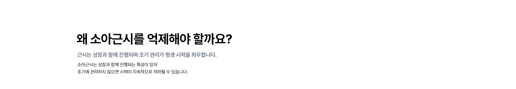 [왜 소아근시를 억제해야 할까요? : 근시는 성장과 함께 진행되며 조기 관리가 평생 시력을 좌우합니다.] 소아근시는 성장과 함께 진행되는 특성이 있어 조기에 관리하지 않으면 시력이 지속적으로 저하될 수 있습니다.