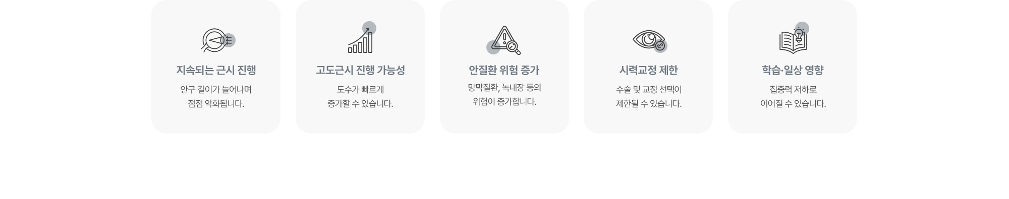 (1) 지속되는 근시 진행:안구 길이가 늘어나며 점점 악화됩니다. (2) 고도근시 진행 가능성:도수가 빠르게 증가할 수 있습니다. (3) 안질환 위험 증가:망막질환, 녹내장 등의 위험이 증가합니다. (4) 시력교정 제한:수술 및 교정 선택이 제한될 수 있습니다. (5) 학습·일상 영향:집중력 저하로 이어질 수 있습니다.