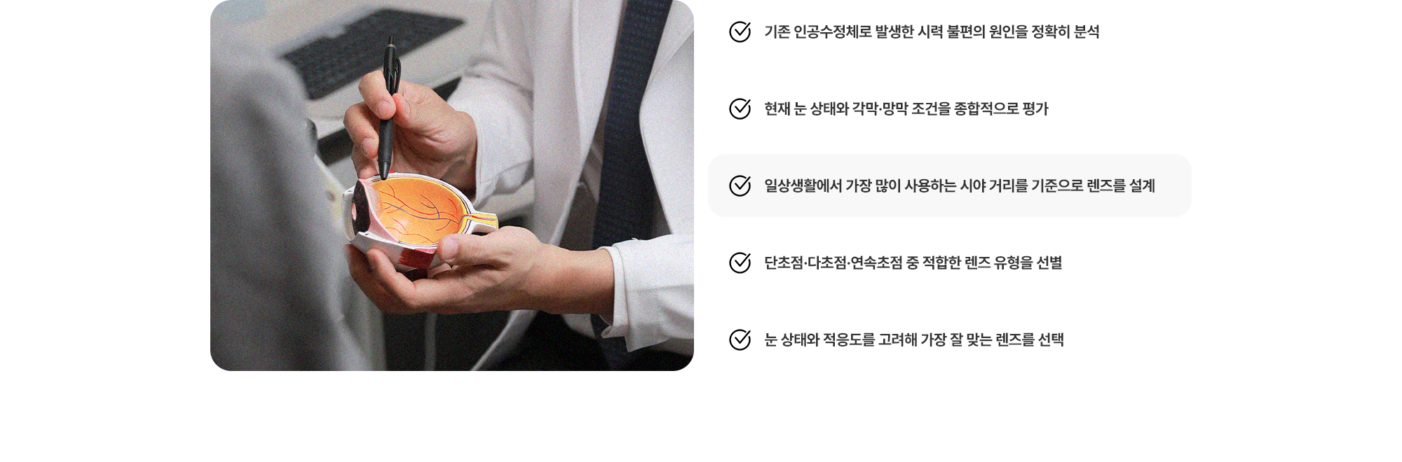 (1) 기존 인공수정체로 발생한 시력 불편의 원인을 정확히 분석 (2) 현재 눈 상태와 각막·망막 조건을 종합적으로 평가 (3) 일상생활에서 가장 많이 사용하는 시야 거리를 기준으로 렌즈를 설계 (4) 단초점·다초점·연속초점 중 적합한 렌즈 유형을 선별 (5) 눈 상태와 적응도를 고려해 가장 잘 맞는 렌즈를 선택