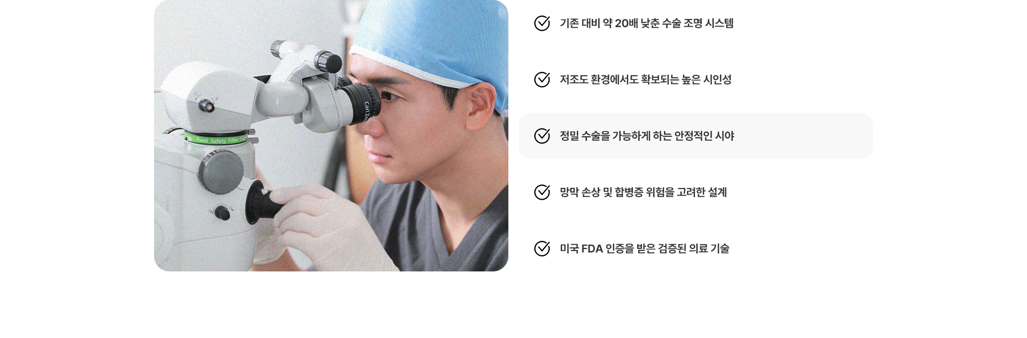 (1) 기존 대비 약 20배 낮춘 수술 조명 시스템 (2) 저조도 환경에서도 확보되는 높은 시인성 (3) 정밀 수술을 가능하게 하는 안정적인 시야 (4) 망막 손상 및 합병증 위험을 고려한 설계 (5) 미국 FDA 인증을 받은 검증된 의료 기술