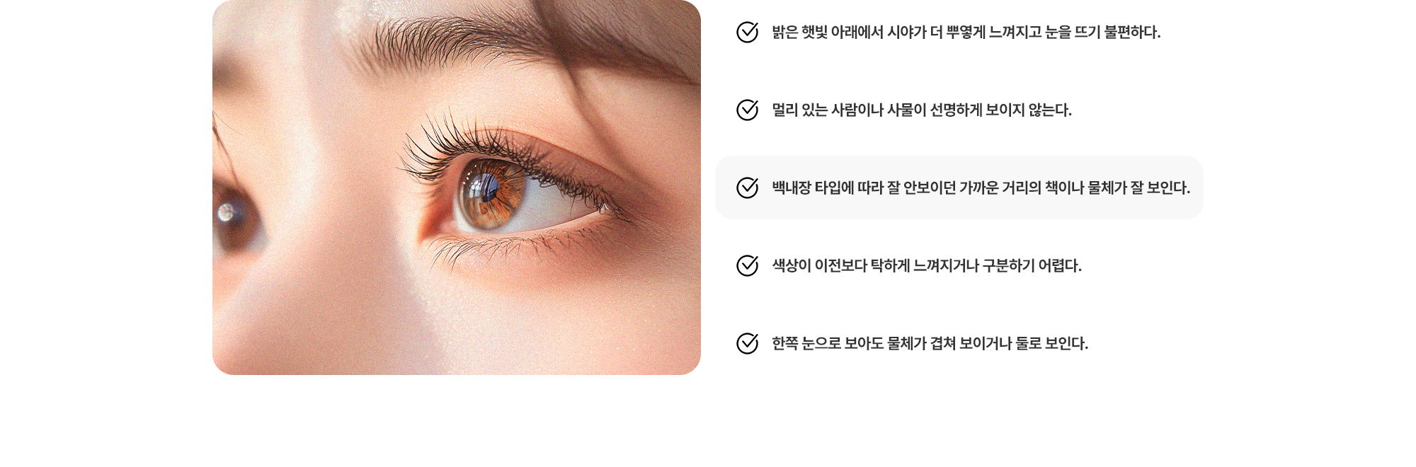 (1) 밝은 햇빛 아래에서 시야가 더 뿌옇게 느껴진다. (2) 멀리 있는 물체가 선명하게 보이지 않는다. (3) 잘 안보이던 가까운 거리의 책이나 물체가 잘 보인다. (4) 색상이 이전보다 탁하게 느껴지거나 구분하기 어렵다. (5) 한쪽 눈으로 보아도 물체가 겹쳐 보이거나 둘로 보인다. 