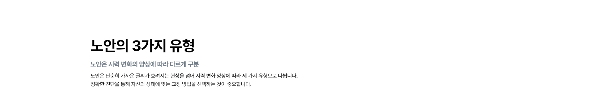 [노안의 3가지 유형 : 노안은 시력 변화의 양상에 따라 다르게 구분] 노안은 시력 변화 양상에 따라 세 가지 유형으로 나뉘어 정확한 진단을 통해 자신의 상태에 맞는 교정 방법을 선택하는 것이 중요합니다.