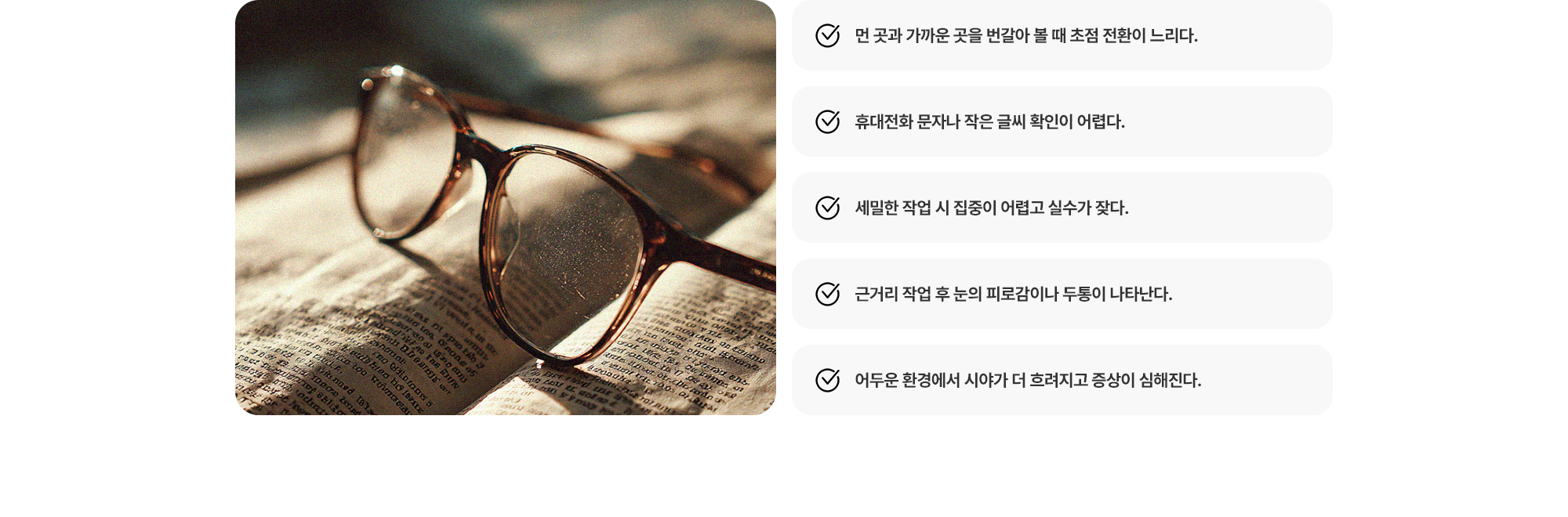 (1) 먼 곳과 가까운 곳을 번갈아 볼 때 초점 전환이 느리다. (2) 작은 글씨 확인이 어렵다. (3) 세밀한 작업 시 집중이 어렵고 실수가 잦다. (4) 근거리 작업 후 눈의 피로감이나 두통이 나타난다. (5) 어두운 환경에서 시야가 더 흐려지고 증상이 심해진다.