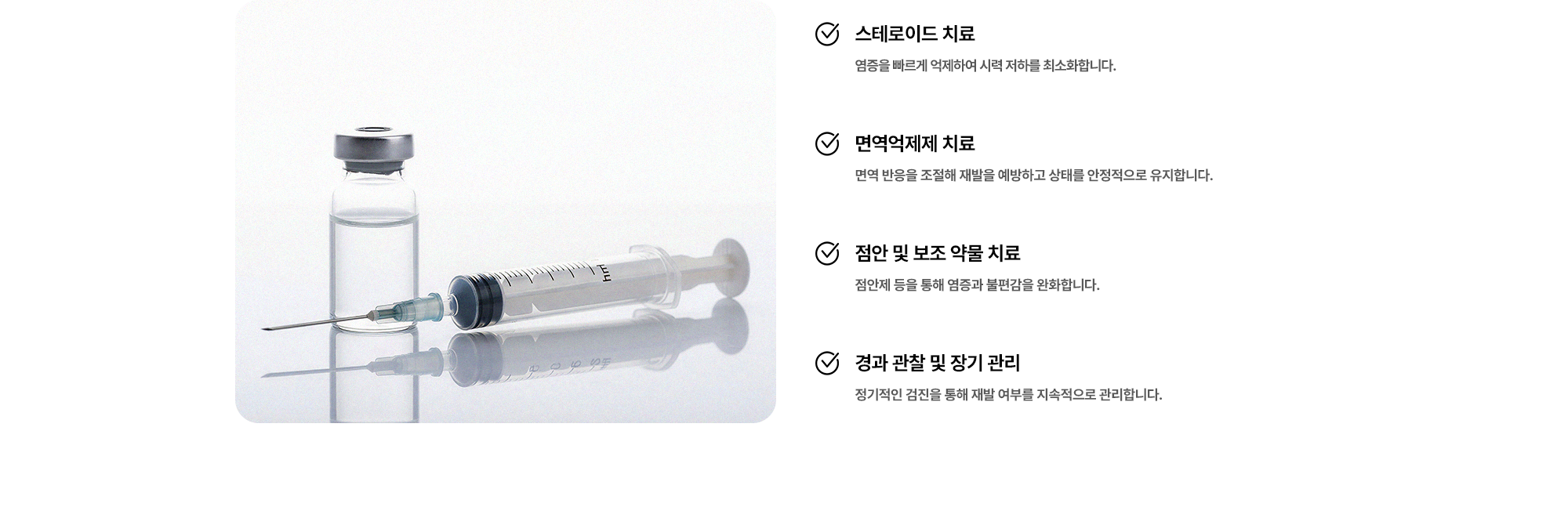 (1) 스테로이드 치료:염증을 빠르게 억제하여 시력 저하를 최소화합니다. (2) 면역억제제 치료:면역 반응을 조절해 재발을 예방하고 상태를 안정적으로 유지합니다. (3) 점안 및 보조 약물 치료:점안제 등을 통해 염증과 불편감을 완화합니다. (4) 경과 관찰 및 장기 관리:정기적인 검진을 통해 재발 여부를 지속적으로 관리합니다.