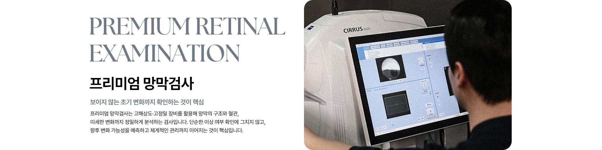 [프리미엄 망막검사 : 보이지 않는 초기 변화까지 확인하는 것이 핵심] 프리미엄 망막검사는 고해상도·고정밀 장비를 활용해 망막의 구조와 혈관, 미세한 변화까지 정밀하게 분석하는 검사입니다.