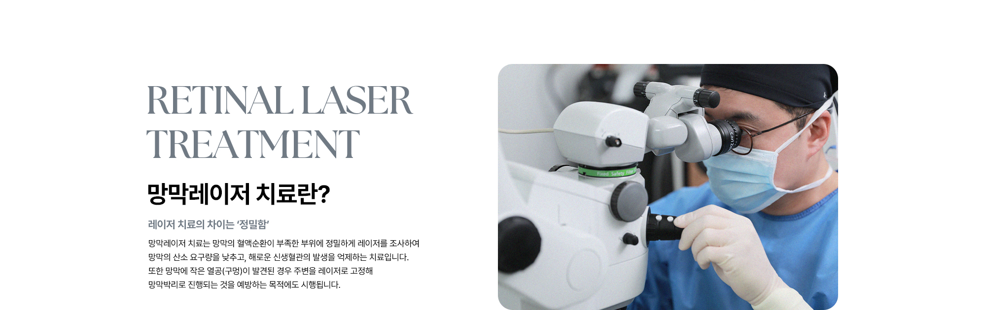 [망막레이저 치료란? : 레이저 치료의 차이는 ‘정밀함’] 망막레이저 치료는 망막의 혈액순환이 부족한 부위에 정밀하게 레이저를 조사하여 망막의 산소 요구량을 낮추고, 해로운 신생혈관의 발생을 억제하는 치료입니다.