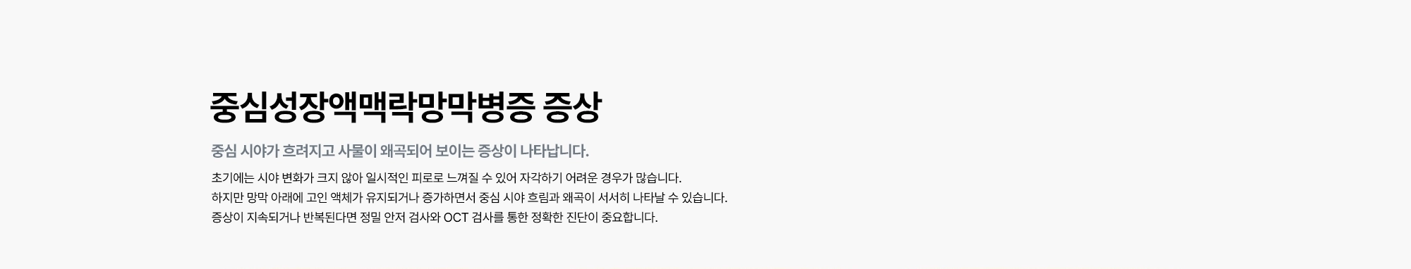 [중심성장액맥락망막병증 증상 : 중심 시야가 흐려지고 사물이 왜곡되어 보이는 증상이 나타납니다.] 초기에는 시야 변화가 크지 않아 일시적인 피로로 느껴질 수 있어 자각하기 어려운 경우가 많습니다. 하지만 망막 아래에 고인 액체가 유지되거나 증가하면서 중심 시야 흐림과 왜곡이 서서히 나타날 수 있습니다. 증상이 지속되거나 반복된다면 정밀 안저 검사와 OCT 검사를 통한 정확한 진단이 중요합니다.