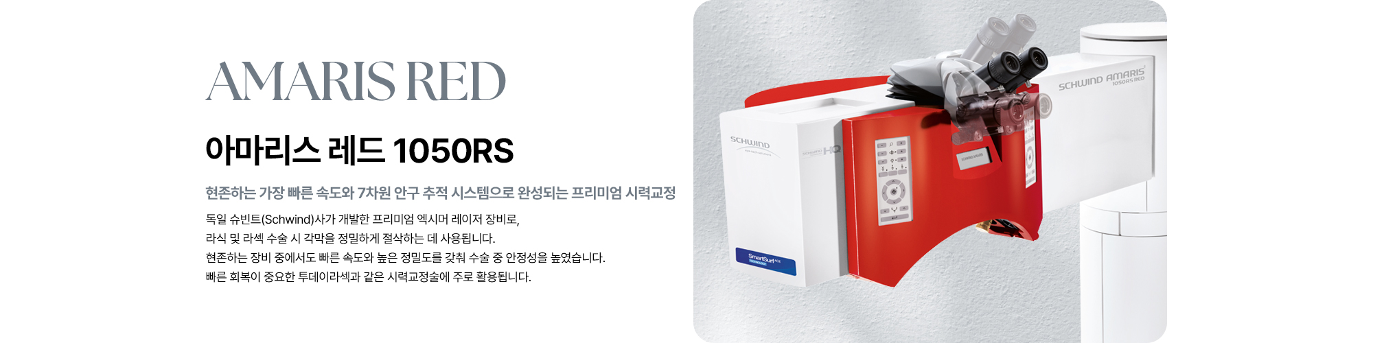 [아마리스 레드 1050RS : 현존하는 가장 빠른 속도와 7차원 추적 시스템으로 완성되는 프리미엄 시력교정] 라식 및 라섹 수술 시 각막을 정밀하게 절삭하는 데 사용됩니다. 현존하는 장비 중에서도 빠른 속도와 높은 정밀도를 갖춰 수술 중 안정성을 높였습니다. 빠른 회복이 중요한 투데이라섹과 같은 시력교정술에 주로 활용됩니다.