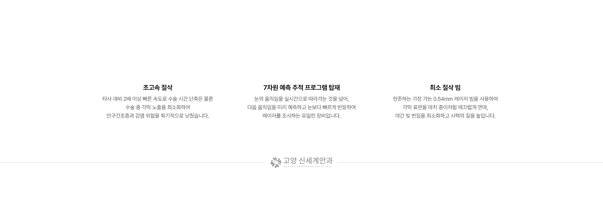 {초고속 절삭} 타사 대비 2배 이상 빠른 속도로 수술 시간 단축은 물론 수술 중 각막 노출을 최소화하여 안구건조증과 감염 위험을 획기적으로 낮췄습니다. {7차원 예측 추적 프로그램 탑재} 눈의 움직임을 실시간으로 따라가는 것을 넘어, 다음 움직임을 미리 예측하고 눈보다 빠르게 반응하여 레이저를 조사하는 유일한 장비입니다. {최소 절삭 빔} 현존하는 가장 가는 0.54mm 레이저 빔을 사용하여 각막 표면을 마치 종이처럼 매끄럽게 연마, 야간 빛 번짐을 최소화하고 시력의 질을 높입니다.