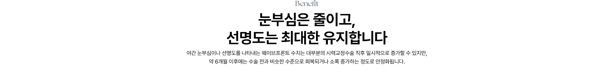 [눈부심은 줄이고, 선명도는 최대한 유지합니다] 야간 눈부심이나 선명도를 나타내는 웨이브프론트 수치는 대부분의 시력교정수술 직후 일시적으로 증가할 수 있지만, 약 6개월 이후에는 수술 전과 비슷한 수준으로 회복되거나 소폭 증가하는 정도로 안정화됩니다.