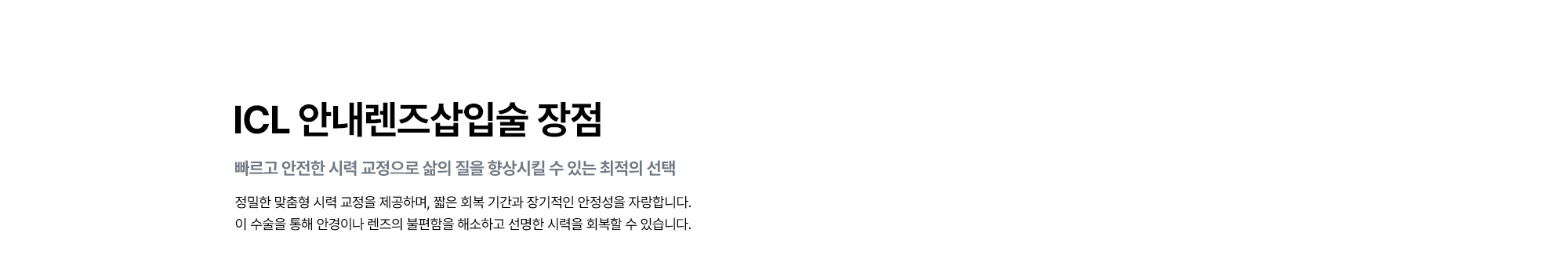 [ICL 안내렌즈삽입술 장점 : 빠르고 안전한 시력 교정으로 삶의 질을 향상시킬 수 있는 최적의 선택] 정밀한 맞춤형 시력 교정을 제공하며, 짧은 회복 기간과 장기적인 안정성을 자랑합니다. 이 수술을 통해 안경이나 렌즈의 불편함을 해소하고 선명한 시력을 회복할 수 있습니다.