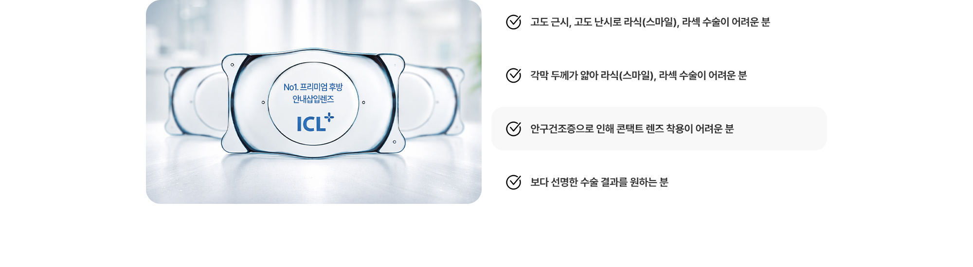 (1) 고도 근시, 고도 난시로 라식(스마일), 라섹 수술이 어려운 분 (2) 각막 두께가 얇아 라식(스마일), 라섹 수술이 어려운 분 (3) 안구건조증으로 인해 콘택트 렌즈 착용이 어려운 분 (4) 보다 선명한 수술 결과를 원하는 분