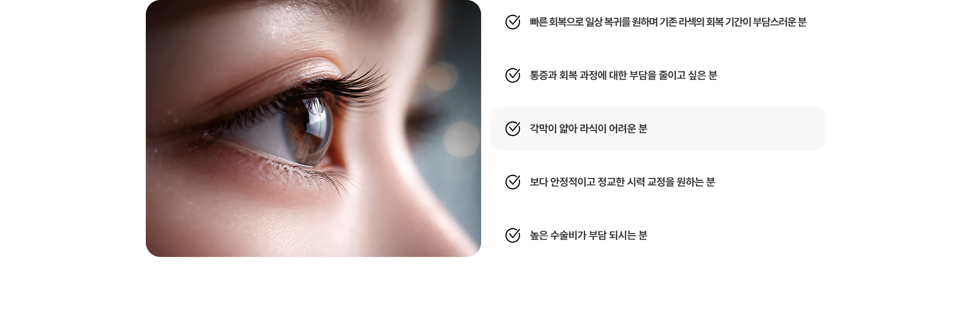 (1) 빠른 회복으로 일상 복귀를 원하며 기존 라섹의 회복 기간이 부담스러운 분 (2) 통증과 회복 과정에 대한 부담을 줄이고 싶은 분 (3) 각막이 얇아 라식이 어려운 분 (4) 보다 안정적이고 정교한 시력 교정을 원하는 분 (5) 높은 수술비가 부담 되시는 분