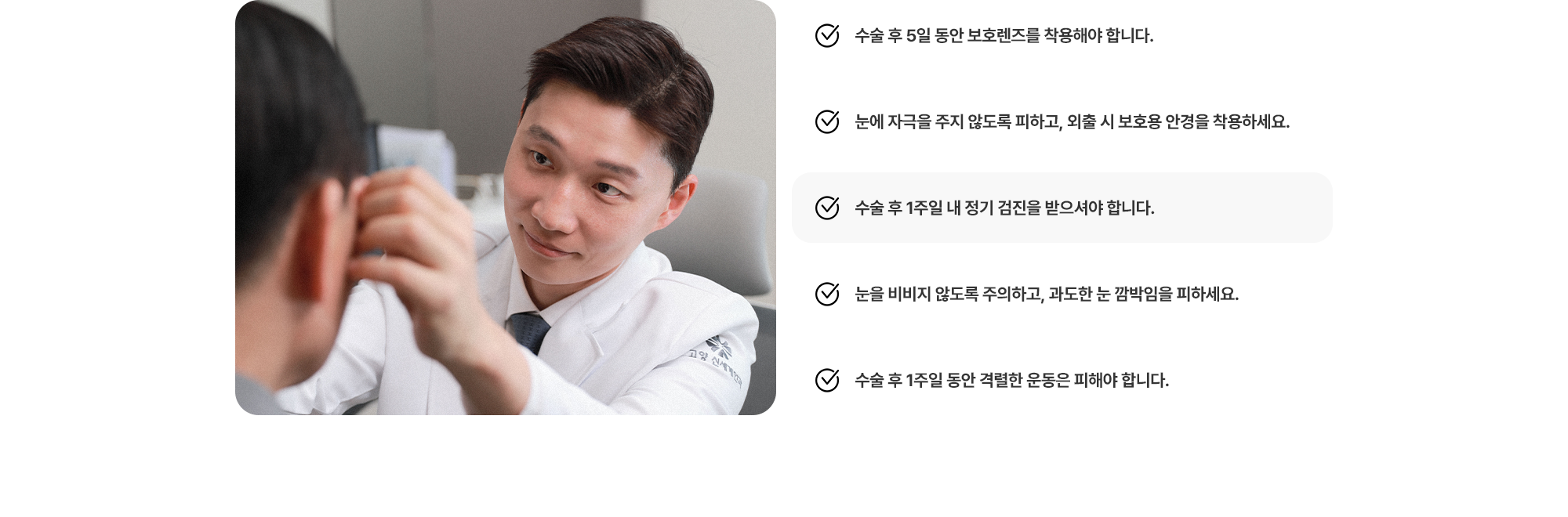 (1) 수술 후 5일 동안 보호렌즈를 착용해야 합니다. (2) 눈에 자극을 주지 않도록 피하고, 외출 시 보호용 안경을 착용하세요. (3) 수술 후 1주일 내 정기 검진을 받으셔야 합니다. (4) 눈을 비비지 않도록 주의하고, 과도한 눈 깜박임을 피하세요. (5) 수술 후 1주일 동안 격렬한 운동은 피해야 합니다.